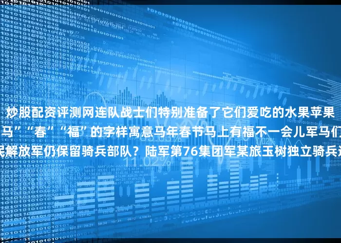 炒股配资评测网连队战士们特别准备了它们爱吃的水果苹果、香蕉、葡萄、橘子摆成“马”“春”“福”的字样寓意马年春节马上有福不一会儿军马们就“光盘”了为什么人民解放军仍保留骑兵部队？陆军第76集团军某旅玉树独立骑兵连驻守在海拔4000多米的巴塘草原这里山地起伏大氧气含量仅为内地的60%一年中近9个月在下雪由于特殊地域条件限制军马出色的机动性和耐力使骑兵在巡逻、运输、支援作战和抢险救灾等方面具备独特优势在