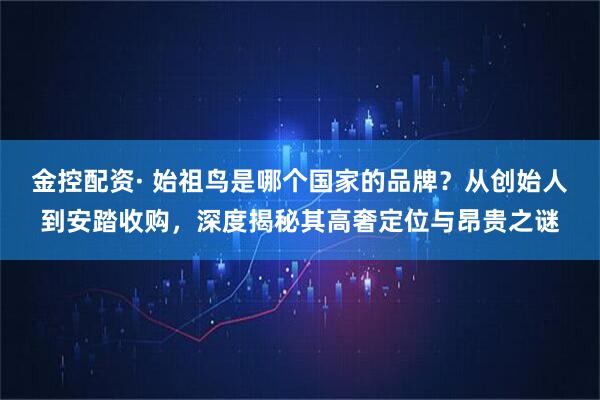 金控配资· 始祖鸟是哪个国家的品牌？从创始人到安踏收购，深度揭秘其高奢定位与昂贵之谜