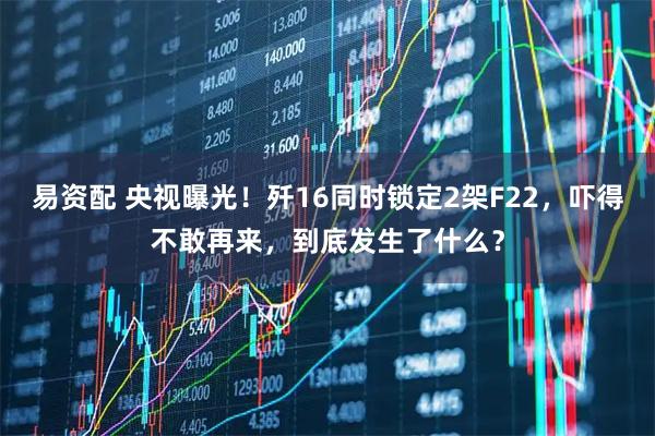 易资配 央视曝光！歼16同时锁定2架F22，吓得不敢再来，到底发生了什么？