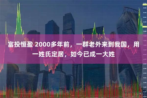 富投恒盈 2000多年前，一群老外来到我国，用一姓氏定居，如今已成一大姓