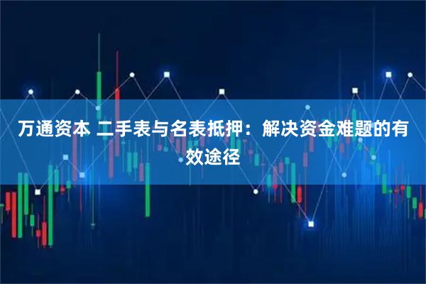万通资本 二手表与名表抵押：解决资金难题的有效途径