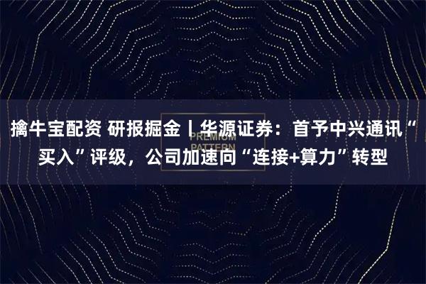 擒牛宝配资 研报掘金丨华源证券：首予中兴通讯“买入”评级，公司加速向“连接+算力”转型