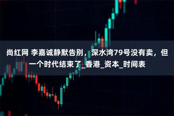 尚红网 李嘉诚静默告别，深水湾79号没有卖，但一个时代结束了_香港_资本_时间表