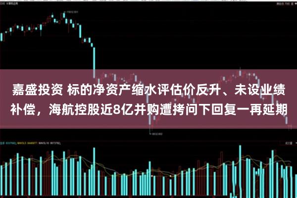 嘉盛投资 标的净资产缩水评估价反升、未设业绩补偿，海航控股近8亿并购遭拷问下回复一再延期