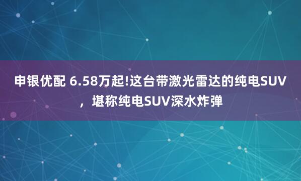 申银优配 6.58万起!这台带激光雷达的纯电SUV,堪称纯电SUV深水炸弹