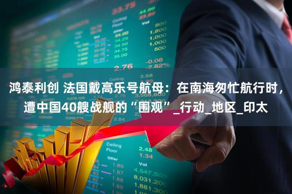 鸿泰利创 法国戴高乐号航母:在南海匆忙航行时,遭中国40艘战舰的“围观”_行动_地区_印太