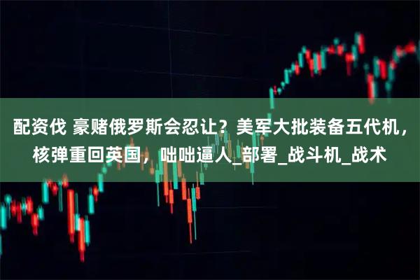 配资伐 豪赌俄罗斯会忍让?美军大批装备五代机,核弹重回英国,咄咄逼人_部署_战斗机_战术